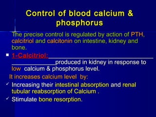 Control of blood calcium &Control of blood calcium &
phosphorusphosphorus
o The precise control is regulated by action ofThe precise control is regulated by action of PTHPTH,,
calcitriolcalcitriol andand calcitonincalcitonin on intestine, kidney andon intestine, kidney and
bone.bone.
 1-Calcitriol:1-Calcitriol:
produced in kidney in response toproduced in kidney in response to
lowlow calcium & phosphorus level.calcium & phosphorus level.
It increases calcium level by:It increases calcium level by:
 Increasing theirIncreasing their intestinal absorptionintestinal absorption andand renalrenal
tubular reabsorption of Calcium .tubular reabsorption of Calcium .
 StimulateStimulate bonebone resorptionresorption..
 