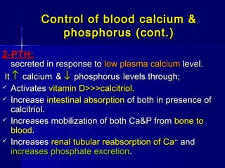 Control of blood calcium &Control of blood calcium &
phosphorus (cont.)phosphorus (cont.)
2-PTH:2-PTH:
secreted in response tosecreted in response to low plasma calciumlow plasma calcium level.level.
ItIt ↑↑ calciumcalcium && ↓↓ phosphorusphosphorus levels through;levels through;
 ActivatesActivates vitamin D>>>calcitriol.vitamin D>>>calcitriol.
 IncreaseIncrease intestinal absorptionintestinal absorption of both in presence ofof both in presence of
calcitriol.calcitriol.
 Increases mobilization of both Ca&P fromIncreases mobilization of both Ca&P from bone tobone to
bloodblood..
 IncreasesIncreases renal tubular reabsorption of Carenal tubular reabsorption of Ca++++
andand
increases phosphate excretionincreases phosphate excretion..
 