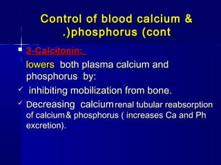 Control of blood calcium &Control of blood calcium &
phosphorus (contphosphorus (cont.).)
 3-Calcitonin:3-Calcitonin:
lowerslowers both plasma calcium andboth plasma calcium and
phosphorus by:phosphorus by:
 inhibiting mobilization from bone.inhibiting mobilization from bone.
 DDecreasing calciumecreasing calcium renal tubular reabsorptionrenal tubular reabsorption
of calciumof calcium & phosphorus ( increases Ca and Ph& phosphorus ( increases Ca and Ph
excretion).excretion).
 
