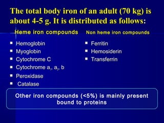 The total body iron of an adult (70 kg) isThe total body iron of an adult (70 kg) is
about 4-5 g. It is distributed as followsabout 4-5 g. It is distributed as follows::
Heme iron compoundsHeme iron compounds
 HemoglobinHemoglobin
 MyoglobinMyoglobin
 Cytochrome CCytochrome C
 Cytochrome aCytochrome a11, a, a33, b, b
 PeroxidasePeroxidase
 CatalaseCatalase
Non heme iron compoundsNon heme iron compounds
 FerritinFerritin
 HemosiderinHemosiderin
 TransferrinTransferrin
Other iron compounds (<5%) is mainly present
bound to proteins
 