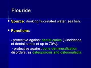 Flouride
 SourceSource: drinking fluorinated water, sea fish.: drinking fluorinated water, sea fish.
 FunctionsFunctions::
- protective against- protective against dental cariesdental caries (↓incidence(↓incidence
of dental caries of up to 70%).of dental caries of up to 70%).
- protective against- protective against bone demineralizationbone demineralization
disorders, asdisorders, as osteoporosis and osteomalaciaosteoporosis and osteomalacia..
 