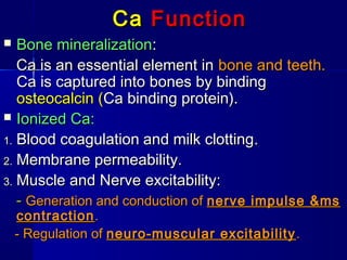CaCa FunctionFunction
 Bone mineralizationBone mineralization::
Ca is an essential element inCa is an essential element in bone and teeth.bone and teeth.
Ca is captured into bones by bindingCa is captured into bones by binding
osteocalcin (osteocalcin (Ca binding protein).Ca binding protein).
 Ionized Ca:Ionized Ca:
1.1. Blood coagulationBlood coagulation and milk clottingand milk clotting..
2.2. Membrane permeability.Membrane permeability.
3.3. Muscle and Nerve excitability:Muscle and Nerve excitability:
-- Generation and conduction ofGeneration and conduction of nerve impulse &msnerve impulse &ms
contractioncontraction..
- Regulation of- Regulation of neuro-muscular excitabilityneuro-muscular excitability ..
 