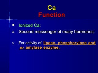CaCa
FunctionFunction
 Ionized CaIonized Ca::
4.4. Second messenger of many hormones:Second messenger of many hormones:
5.5. For activity ofFor activity of lipase, phosphorylase andlipase, phosphorylase and
αα- amylase enzyme.- amylase enzyme.
 