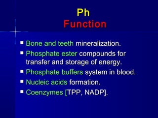 PhPh
FunctionFunction
 Bone and teethBone and teeth mineralization.mineralization.
 Phosphate esterPhosphate ester compounds forcompounds for
transfer and storage of energy.transfer and storage of energy.
 PhosphatePhosphate buffersbuffers system in blood.system in blood.
 Nucleic acidsNucleic acids formation.formation.
 Coenzymes [Coenzymes [TPP, NADP].TPP, NADP].
 