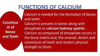 Calcium is needed for the formation of bones
and teeth.
Calcium is present in bones along with
phosphate as calcium hydroxy apatite .
Calcium as compound of phosphate occurs in
the bone matrix and, the enamel, dentin and
cementum of teeth and renders physical
strength to them.
Constitue
nt of
Bones
and Teeth
 