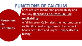 Ca2+ reduces membrane permeability and
thereby decreases neuromuscular
excitability.
A fall in serum Ca2+ raises the neuromuscular
excitability producing spasms of muscles in
hands, feet, face and larynx – hypocalcemic
tetany.
Neuromusc
ular
Excitability
 