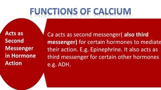 Ca acts as second messenger( also third
messenger) for certain hormones to mediate
their action. E.g. Epinephrine. It also acts as
third messenger for certain other hormones
e.g. ADH.
Acts as
Second
Messenger
in Hormone
Action
 