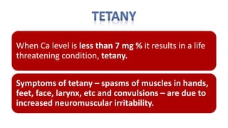 When Ca level is less than 7 mg % it results in a life
threatening condition, tetany.
Symptoms of tetany – spasms of muscles in hands,
feet, face, larynx, etc and convulsions – are due to
increased neuromuscular irritability.
 