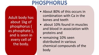 • About 80% of this occurs in
combination with Ca in the
bones and teeth
• about 10% found in muscles
and blood in association with
proteins and
• remaining 10% seen
distributed in various
chemical compounds of the
body
Adult body has
about 1kg of
phosphorus (
as phosphate ),
and is seen in
every cell of
the body.
 