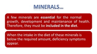 A few minerals are essential for the normal
growth, development and maintenance of health.
Therefore, they must be included in the diet.
When the intake in the diet of these minerals is
below the required amount, deficiency symptoms
appear.
 