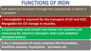 Iron exerts its functions through the compounds in which it
is present.
1.Hemoglobin is required for the transport of O2 and CO2.
Myoglobin for O2 storage in muscles.
2.Cytochromes and certain non-heme iron proteins are
necessary for electron transport chain and oxidative
phosphorylation
3.As a component of many enzymes like Peroxidase ,
Xanthine oxidase, tryptophan pyrrolase etc
 