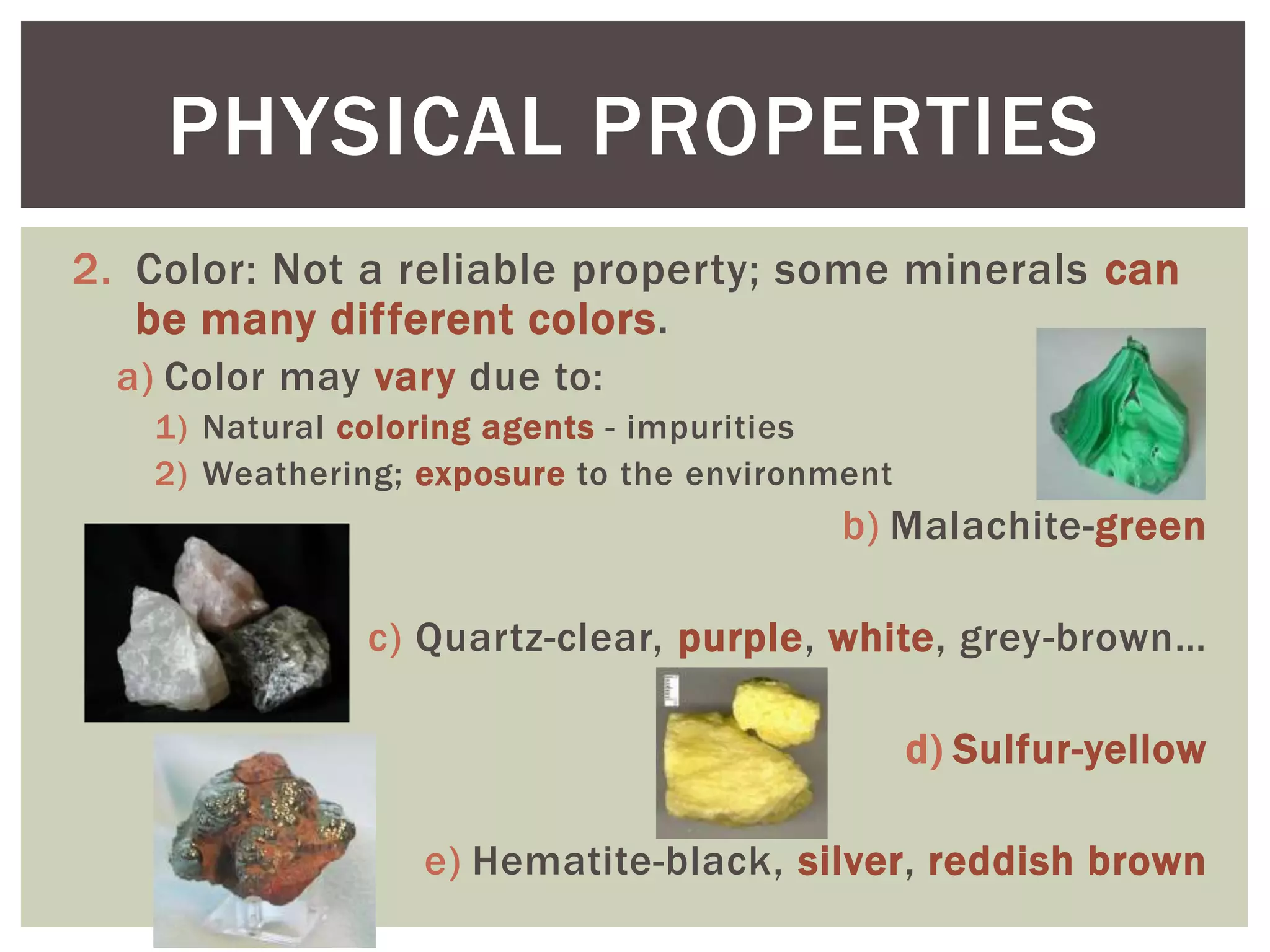 2. Color: Not a reliable property; some minerals can
be many different colors.
a) Color may vary due to:
1) Natural coloring agents - impurities
2) Weathering; exposure to the environment
b) Malachite-green
c) Quartz-clear, purple, white, grey-brown…
d) Sulfur-yellow
e) Hematite-black, silver, reddish brown
PHYSICAL PROPERTIES
 