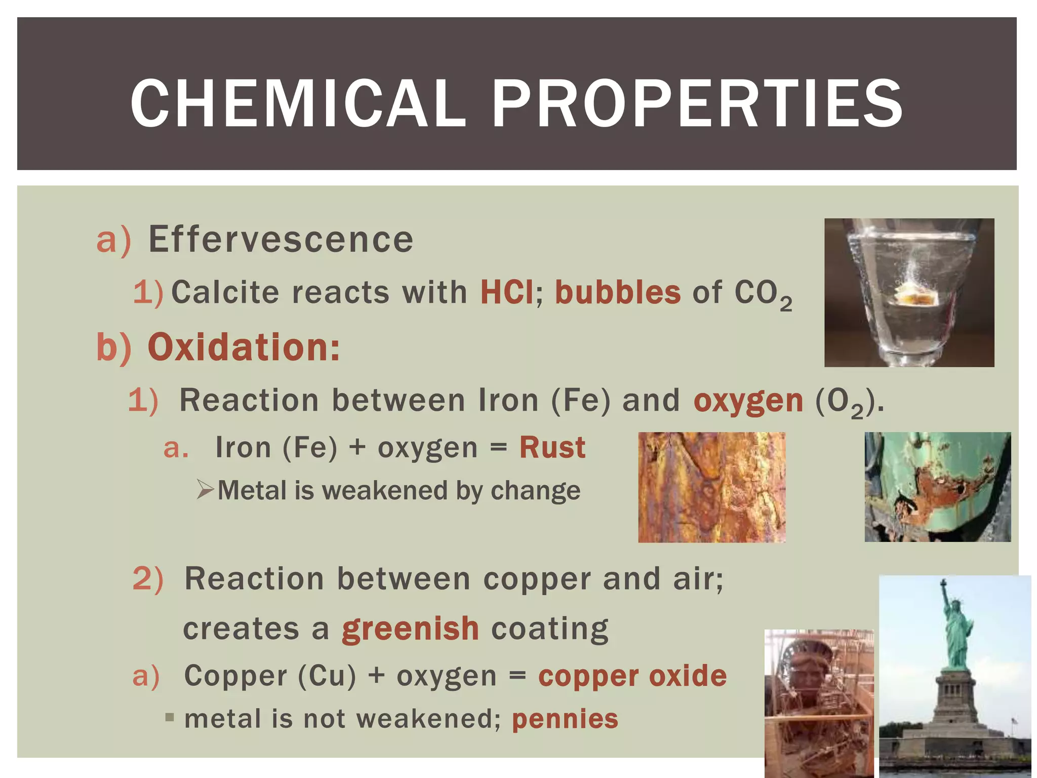 a) Effervescence
1) Calcite reacts with HCl; bubbles of CO2
b) Oxidation:
1) Reaction between Iron (Fe) and oxygen (O2).
a. Iron (Fe) + oxygen = Rust
Metal is weakened by change
2) Reaction between copper and air;
creates a greenish coating
a) Copper (Cu) + oxygen = copper oxide
 metal is not weakened; pennies
CHEMICAL PROPERTIES
 