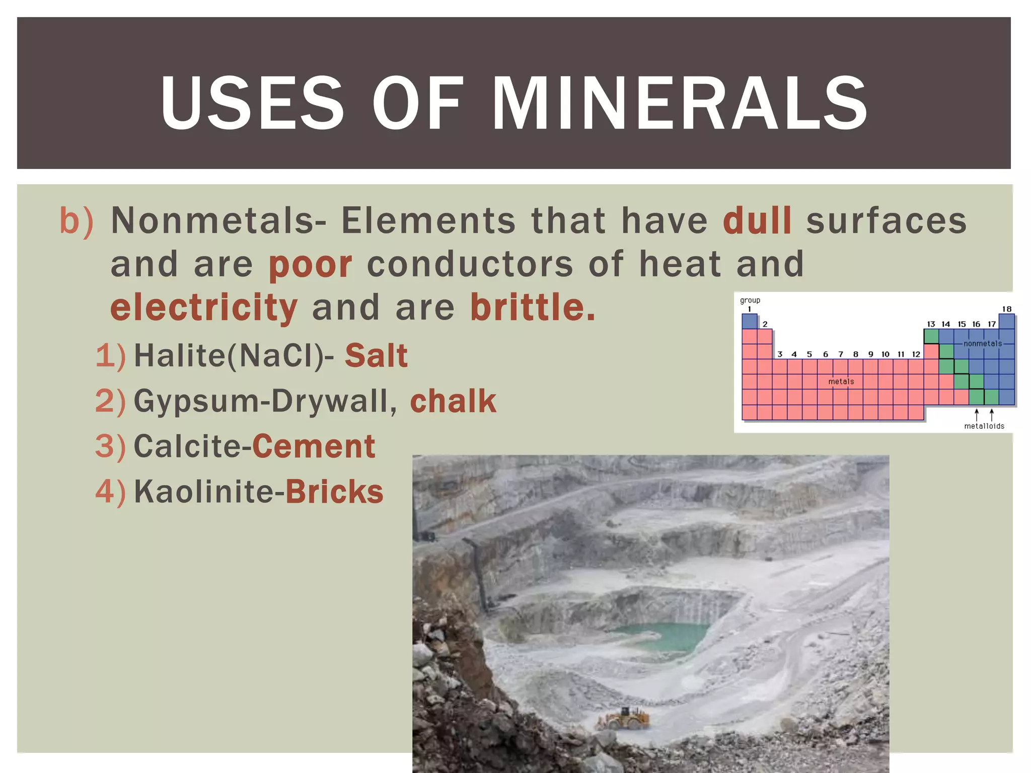 b) Nonmetals- Elements that have dull surfaces
and are poor conductors of heat and
electricity and are brittle.
1) Halite(NaCl)- Salt
2) Gypsum-Drywall, chalk
3) Calcite-Cement
4) Kaolinite-Bricks
USES OF MINERALS
 