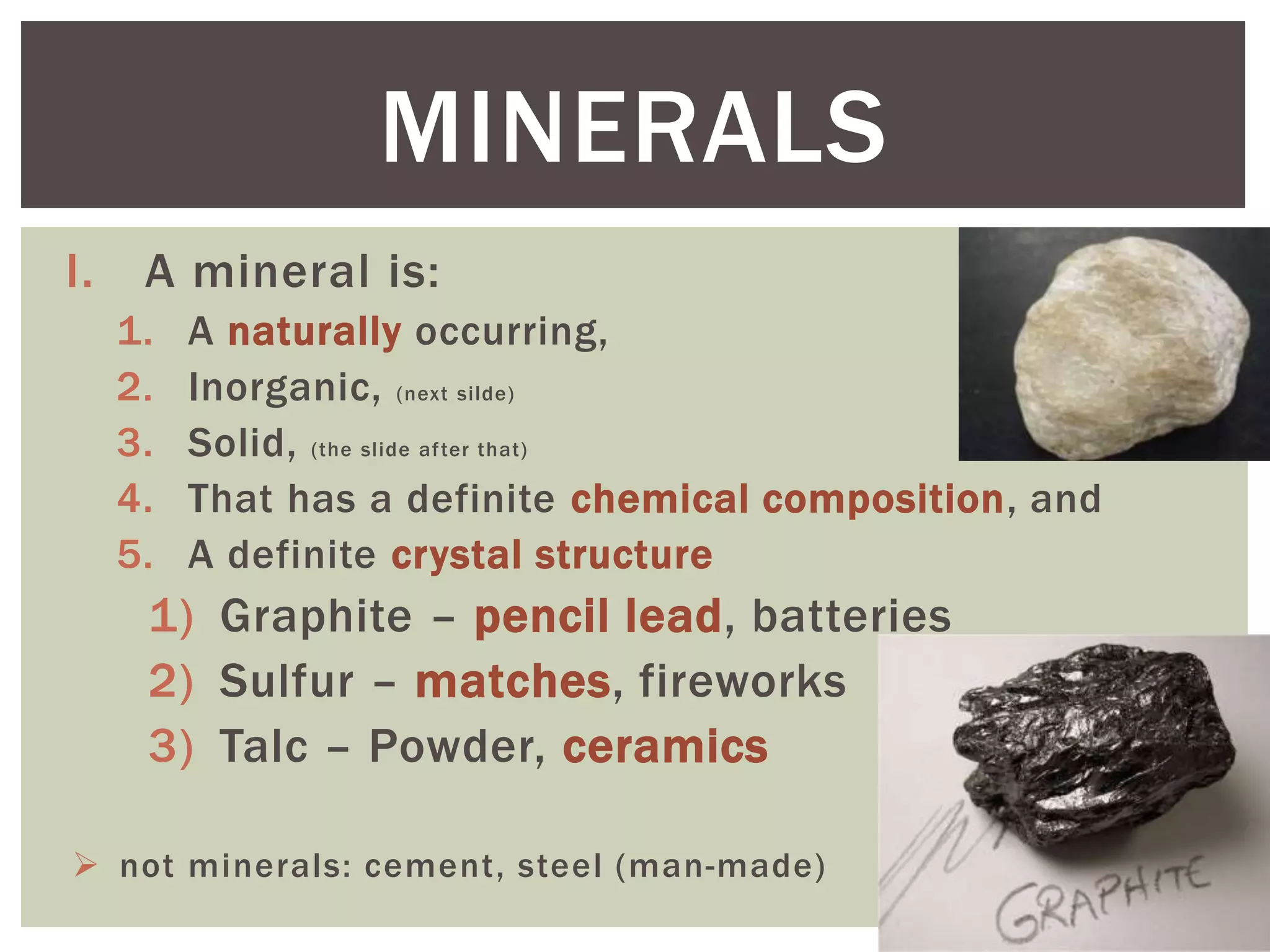 I. A mineral is:
1. A naturally occurring,
2. Inorganic, (next silde)
3. Solid, (the slide after that)
4. That has a definite chemical composition, and
5. A definite crystal structure
1) Graphite – pencil lead, batteries
2) Sulfur – matches, fireworks
3) Talc – Powder, ceramics
 not minerals: cement, steel (man-made)
MINERALS
 