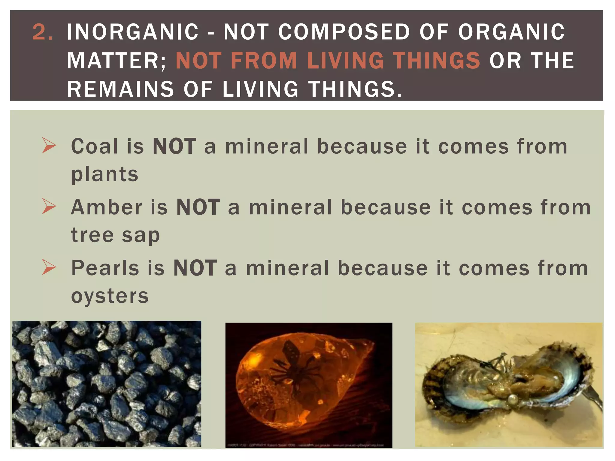  Coal is NOT a mineral because it comes from
plants
 Amber is NOT a mineral because it comes from
tree sap
 Pearls is NOT a mineral because it comes from
oysters
2. INORGANIC - NOT COMPOSED OF ORGANIC
MATTER; NOT FROM LIVING THINGS OR THE
REMAINS OF LIVING THINGS.
 