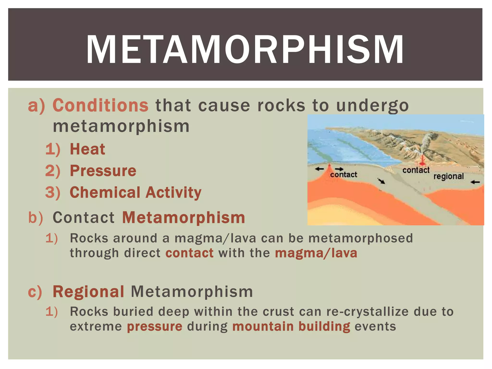 a) Conditions that cause rocks to undergo
metamorphism
1) Heat
2) Pressure
3) Chemical Activity
b) Contact Metamorphism
1) Rocks around a magma/lava can be metamorphosed
through direct contact with the magma/lava
c) Regional Metamorphism
1) Rocks buried deep within the crust can re-crystallize due to
extreme pressure during mountain building events
METAMORPHISM
 