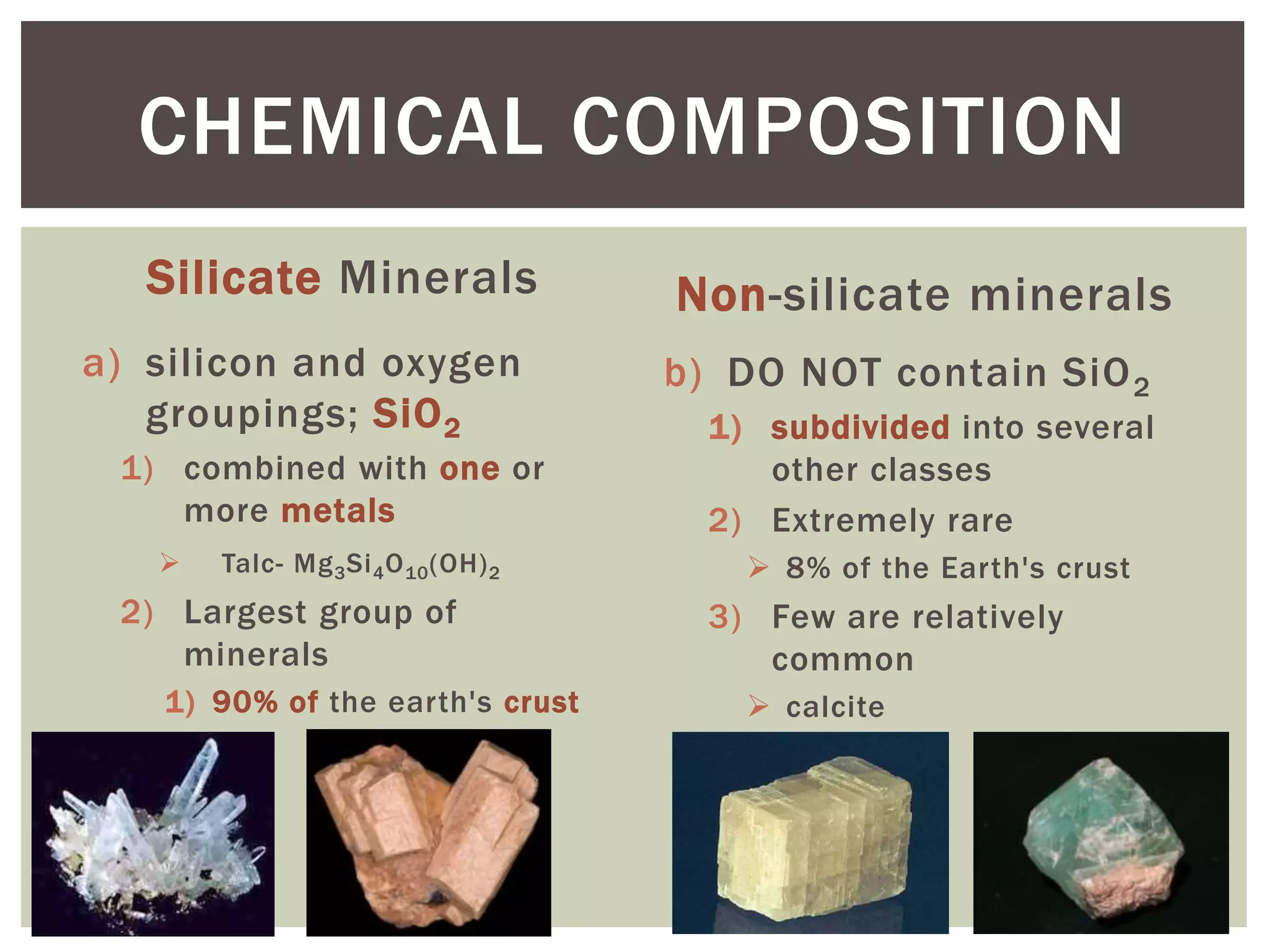 Silicate Minerals
a) silicon and oxygen
groupings; SiO2
1) combined with one or
more metals
 Talc- Mg3Si4O10(OH)2
2) Largest group of
minerals
1) 90% of the earth's crust
Non-silicate minerals
b) DO NOT contain SiO2
1) subdivided into several
other classes
2) Extremely rare
 8% of the Earth's crust
3) Few are relatively
common
 calcite
CHEMICAL COMPOSITION
 