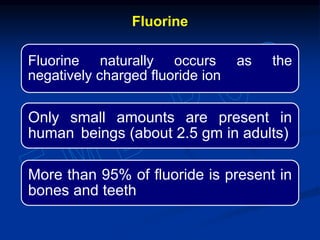 Fluorine naturally occurs as the
negatively charged fluoride ion
Only small amounts are present in
human beings (about 2.5 gm in adults)
More than 95% of fluoride is present in
bones and teeth
Fluorine
 