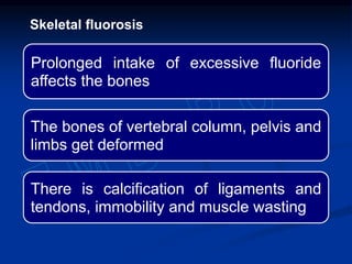 Prolonged intake of excessive fluoride
affects the bones
The bones of vertebral column, pelvis and
limbs get deformed
There is calcification of ligaments and
tendons, immobility and muscle wasting
Skeletal fluorosis
 