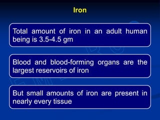 Iron
Total amount of iron in an adult human
being is 3.5-4.5 gm
Blood and blood-forming organs are the
largest reservoirs of iron
But small amounts of iron are present in
nearly every tissue
 
