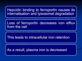Hepcidin binding to ferroportin causes its
internalisation and lysosomal degradation
Loss of ferroportin decreases iron efflux
from the cell
This leads to intracellular iron retention
As a result, plasma iron is decreased
 