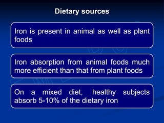 Iron is present in animal as well as plant
foods
Iron absorption from animal foods much
more efficient than that from plant foods
On a mixed diet, healthy subjects
absorb 5-10% of the dietary iron
Dietary sources
 