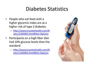 Diabetes Statistics
• People who eat food with a
  higher glycemic index are at a
  higher risk of type 2 diabetes
   – http://www.truestarhealth.com/N
     otes/1202003.html#Diet-Options
• Participants on a high fiber diet
  had 10% glucose levels than the
  standard
   – http://www.truestarhealth.com/N
     otes/1202003.html#Diet-Options
 