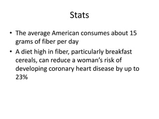 Stats
• The average American consumes about 15
  grams of fiber per day
• A diet high in fiber, particularly breakfast
  cereals, can reduce a woman’s risk of
  developing coronary heart disease by up to
  23%
 