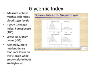 Glycemic Index
• Measure of how
  much a carb raises
  blood sugar levels
• Higher Glycemic
  Index: Pure glucose
  (100)
• Lower GI: Kidney
  beans (<55)
• Generally, more
  nutrient dense
  foods are lower on
  the GI scale while
  empty calorie foods
  are higher up
 