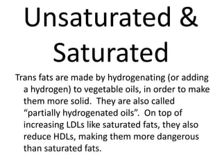 Unsaturated &
   Saturated
Trans fats are made by hydrogenating (or adding
  a hydrogen) to vegetable oils, in order to make
  them more solid. They are also called
  “partially hydrogenated oils”. On top of
  increasing LDLs like saturated fats, they also
  reduce HDLs, making them more dangerous
  than saturated fats.
 