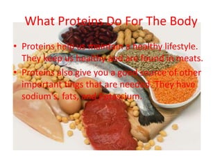 What Proteins Do For The Body
• Proteins help us maintain a healthy lifestyle.
  They keep us healthy and are found in meats.
• Proteins also give you a good source of other
  important tings that are needed. They have
  sodium's, fats, and Potassium.
 