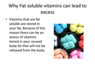 Why Fat soluble vitamins can lead to
               excess
• Vitamins that are fat
  soluble are stored in
  your fat, Because of this
  reason there can be an
  excess of vitamins
  stored in your unused
  body fat that will not be
  released from the body.
 
