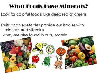 What Foods Have Minerals?
Look for colorful foods! Like deep red or greens!

Fruits and vegetables provide our bodies with
  minerals and vitamins
 -they are also found in nuts, protein
 