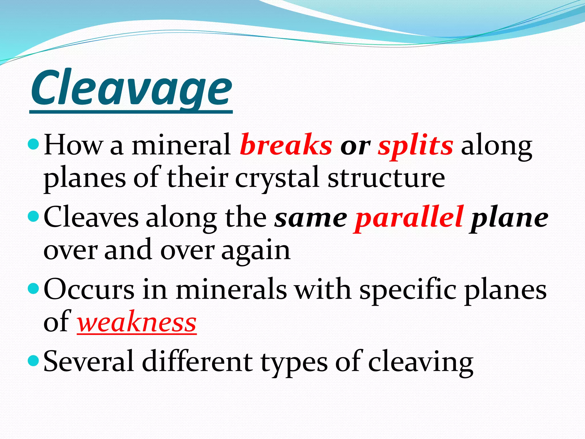 Cleavage
How a mineral breaks or splits along
planes of their crystal structure
Cleaves along the same parallel plane
over and over again
Occurs in minerals with specific planes
of weakness
Several different types of cleaving
 