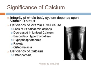 Significance of Calcium
Prepared By: Sidra Javed
 Integrity of whole body system depends upon
Vitamin D status
 Deficiency of Vitamin D will cause
 Loss of its calcaemic actions
 Decreased in ionized Calcium
 Secondary Hyperthyroidism
 Hypophosphataemia
 Rickets
 Osteomalacia
 Deficiency of Calcium
 Osteoporosis
 
