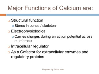 Major Functions of Calcium are:
Prepared By: Sidra Javed
 Structural function
 Stores in bones / skeleton
 Electrophysiological
 Carries charges during an action potential across
membrane
 Intracellular regulator
 As a Cofactor for extracellular enzymes and
regulatory proteins
 