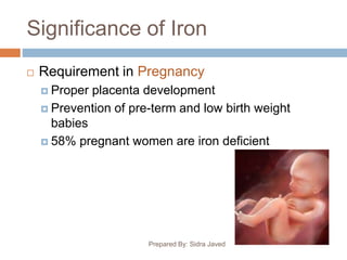 Significance of Iron
Prepared By: Sidra Javed
 Requirement in Pregnancy
 Proper placenta development
 Prevention of pre-term and low birth weight
babies
 58% pregnant women are iron deficient
 