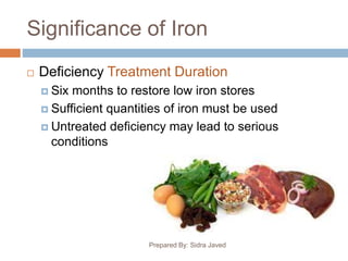 Significance of Iron
Prepared By: Sidra Javed
 Deficiency Treatment Duration
 Six months to restore low iron stores
 Sufficient quantities of iron must be used
 Untreated deficiency may lead to serious
conditions
 