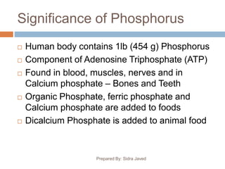 Significance of Phosphorus
Prepared By: Sidra Javed
 Human body contains 1lb (454 g) Phosphorus
 Component of Adenosine Triphosphate (ATP)
 Found in blood, muscles, nerves and in
Calcium phosphate – Bones and Teeth
 Organic Phosphate, ferric phosphate and
Calcium phosphate are added to foods
 Dicalcium Phosphate is added to animal food
 
