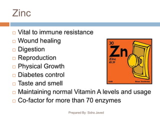 Zinc
Prepared By: Sidra Javed
 Vital to immune resistance
 Wound healing
 Digestion
 Reproduction
 Physical Growth
 Diabetes control
 Taste and smell
 Maintaining normal Vitamin A levels and usage
 Co-factor for more than 70 enzymes
 