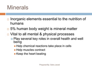 Minerals
 Inorganic elements essential to the nutrition of
humans
 5% human body weight is mineral matter
 Vital to all mental & physical processes
 Play several key roles in overall health and well
being
 Help chemical reactions take place in cells
 Help muscles contract
 Keep the heart beating
Prepared By: Sidra Javed
 