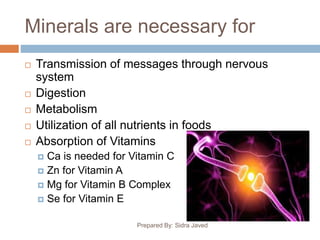 Minerals are necessary for
 Transmission of messages through nervous
system
 Digestion
 Metabolism
 Utilization of all nutrients in foods
 Absorption of Vitamins
 Ca is needed for Vitamin C
 Zn for Vitamin A
 Mg for Vitamin B Complex
 Se for Vitamin E
Prepared By: Sidra Javed
 