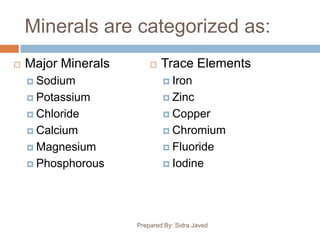 Minerals are categorized as:
 Major Minerals
 Sodium
 Potassium
 Chloride
 Calcium
 Magnesium
 Phosphorous
 Trace Elements
 Iron
 Zinc
 Copper
 Chromium
 Fluoride
 Iodine
Prepared By: Sidra Javed
 