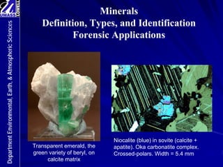 Minerals
Definition, Types, and Identification
Forensic Applications
Department
Environmental,
Earth,
&
Atmospheric
Sciences
Transparent emerald, the
green variety of beryl, on
calcite matrix
Niocalite (blue) in sovite (calcite +
apatite). Oka carbonatite complex.
Crossed-polars. Width = 5.4 mm
 