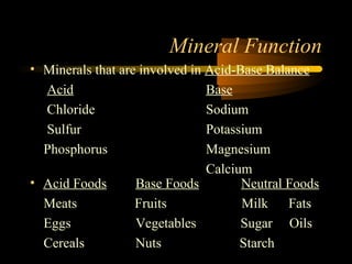 Mineral Function 
• Minerals that are involved in Acid-Base Balance 
Acid Base 
Chloride Sodium 
Sulfur Potassium 
Phosphorus Magnesium 
Calcium 
• Acid Foods Base Foods Neutral Foods 
Meats Fruits Milk Fats 
Eggs Vegetables Sugar Oils 
Cereals Nuts Starch 
 