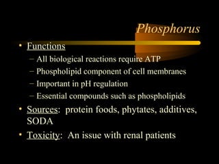Phosphorus 
• Functions 
– All biological reactions require ATP 
– Phospholipid component of cell membranes 
– Important in pH regulation 
– Essential compounds such as phospholipids 
• Sources: protein foods, phytates, additives, 
SODA 
• Toxicity: An issue with renal patients 
 
