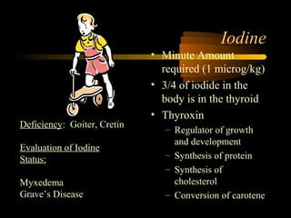 Iodine 
• Minute Amount 
required (1 microg/kg) 
• 3/4 of iodide in the 
body is in the thyroid 
• Thyroxin 
– Regulator of growth 
and development 
– Synthesis of protein 
– Synthesis of 
cholesterol 
– Conversion of carotene 
Deficiency: Goiter, Cretin 
Evaluation of Iodine 
Status: 
Myxedema 
Grave’s Disease 
 
