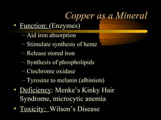 Copper as a Mineral 
• Function: (Enzymes) 
– Aid iron absorption 
– Stimulate synthesis of heme 
– Release stored iron 
– Synthesis of phospholipids 
– Ctochrome oxidase 
– Tyrosine to melanin (albinism) 
• Deficiency: Menke’s Kinky Hair 
Syndrome, microcytic anemia 
• Toxicity: Wilson’s Disease 
 