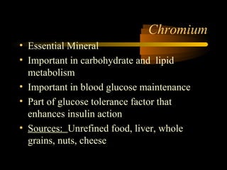 Chromium 
• Essential Mineral 
• Important in carbohydrate and lipid 
metabolism 
• Important in blood glucose maintenance 
• Part of glucose tolerance factor that 
enhances insulin action 
• Sources: Unrefined food, liver, whole 
grains, nuts, cheese 
 